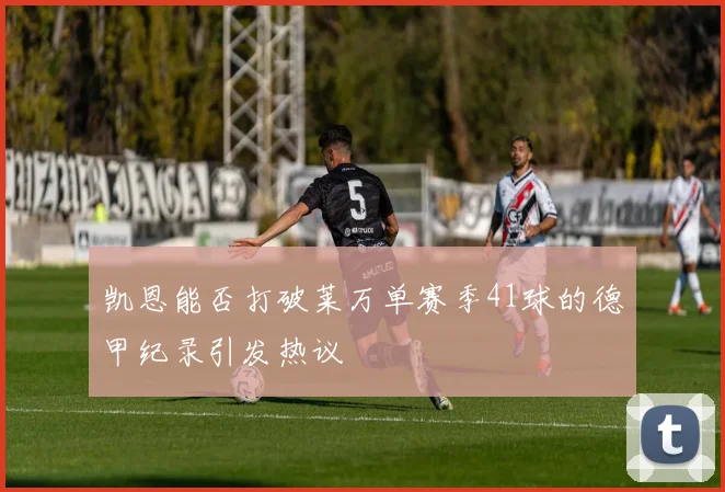凯恩能否打破莱万单赛季41球的德甲纪录引发热议