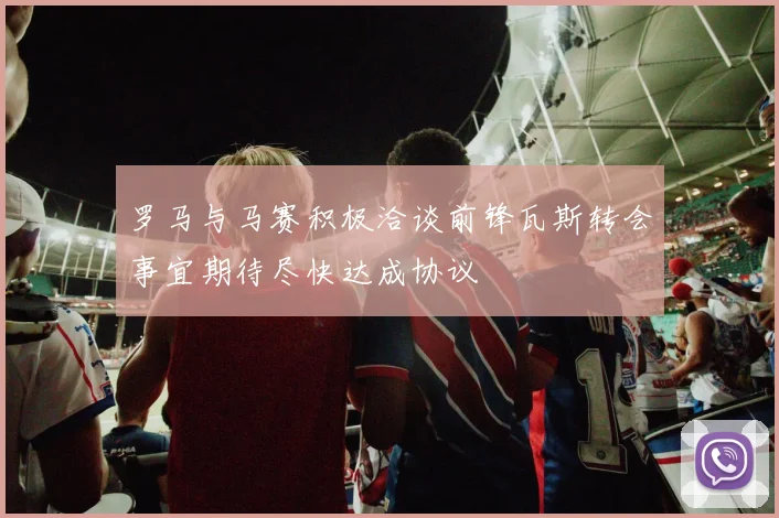 罗马与马赛积极洽谈前锋瓦斯转会事宜期待尽快达成协议