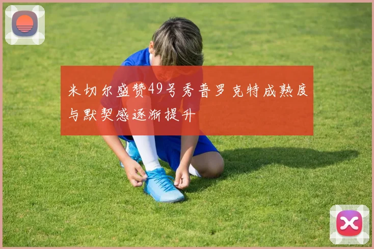 米切尔盛赞49号秀普罗克特成熟度与默契感逐渐提升