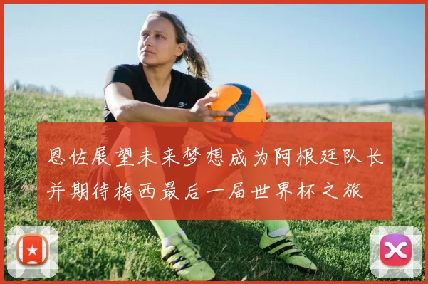 恩佐展望未来梦想成为阿根廷队长并期待梅西最后一届世界杯之旅