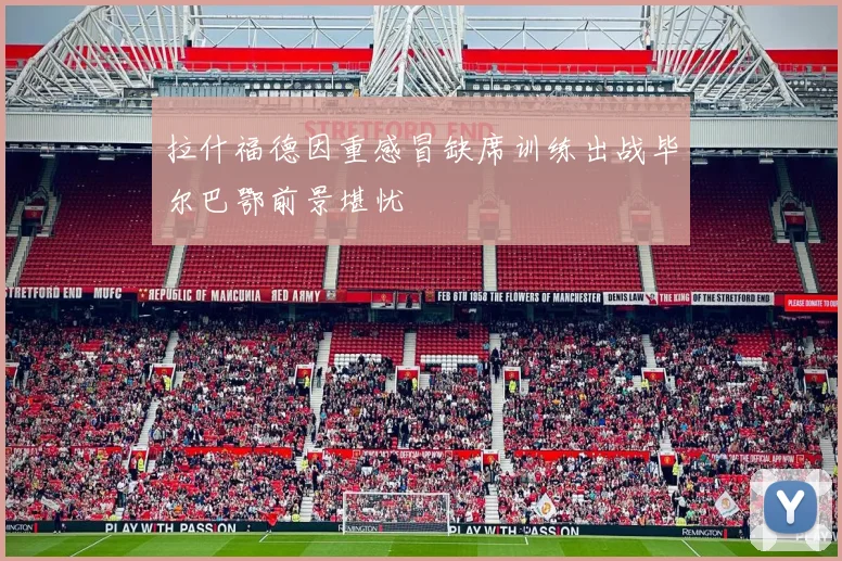 拉什福德因重感冒缺席训练出战毕尔巴鄂前景堪忧