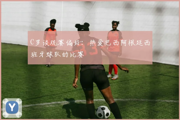 C罗谈观赛偏好：热爱巴西阿根廷西班牙球队的比赛