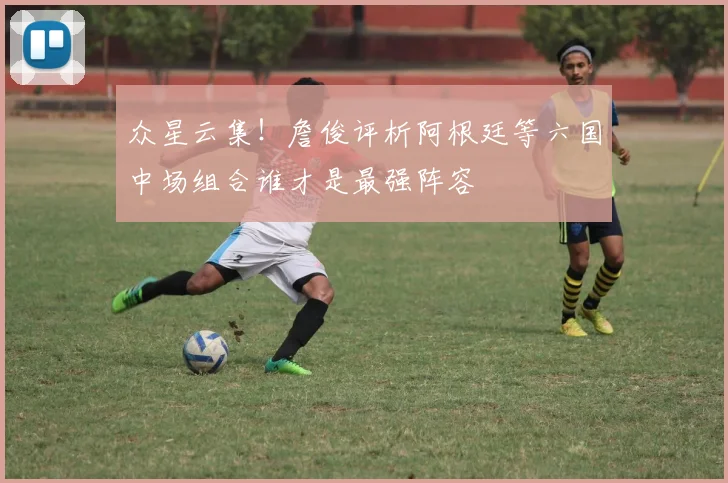 众星云集！詹俊评析阿根廷等六国中场组合谁才是最强阵容