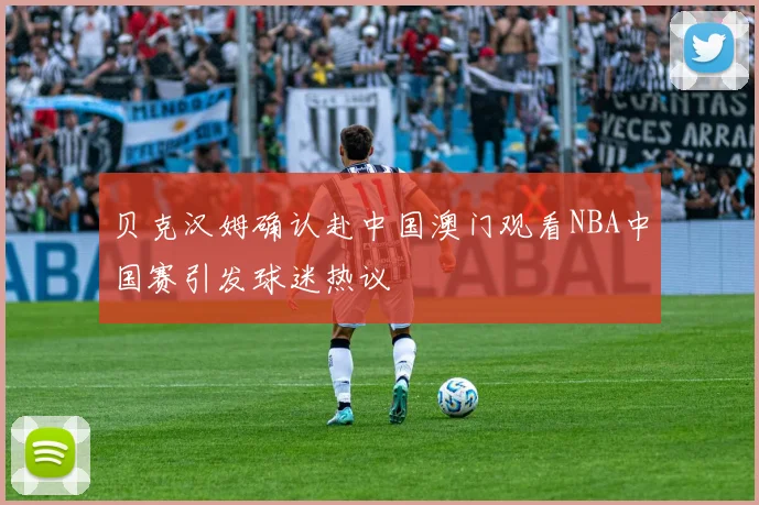 贝克汉姆确认赴中国澳门观看NBA中国赛引发球迷热议