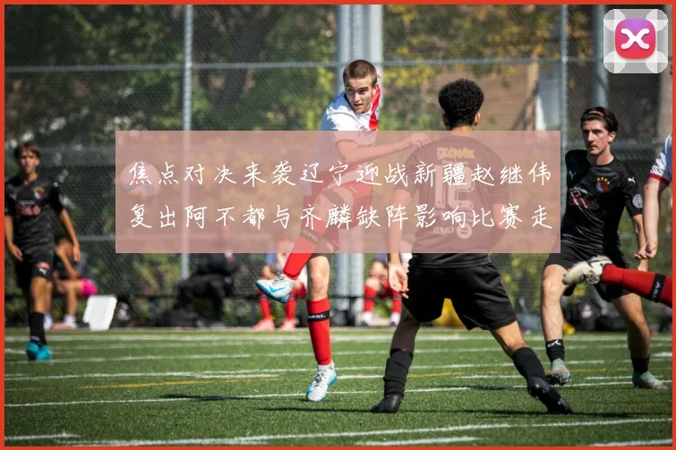 焦点对决来袭辽宁迎战新疆赵继伟复出阿不都与齐麟缺阵影响比赛走势