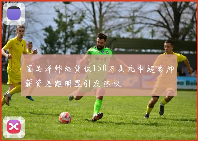 国足洋帅经费仅150万美元中超名帅薪资差距明显引发热议