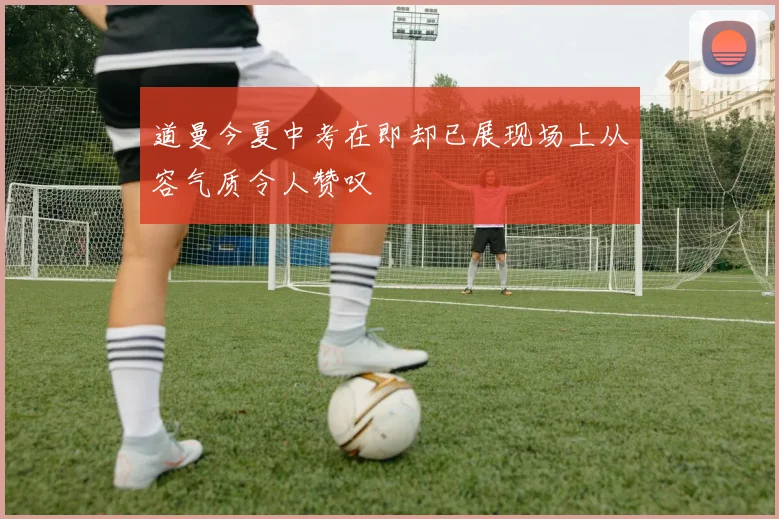 道曼今夏中考在即却已展现场上从容气质令人赞叹