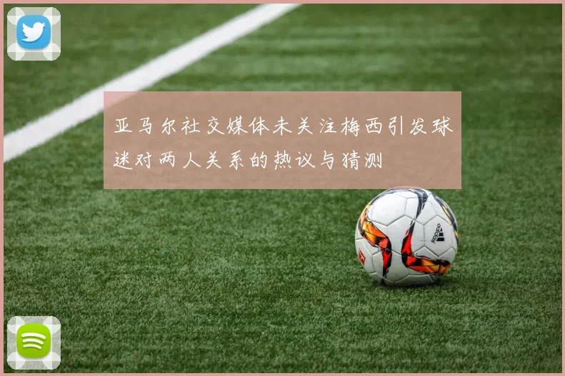 亚马尔社交媒体未关注梅西引发球迷对两人关系的热议与猜测