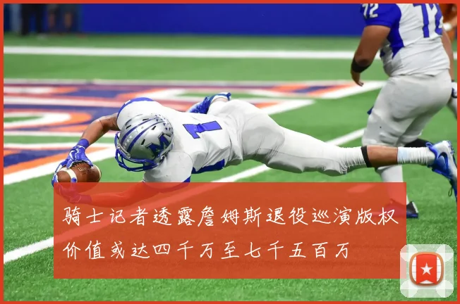 骑士记者透露詹姆斯退役巡演版权价值或达四千万至七千五百万