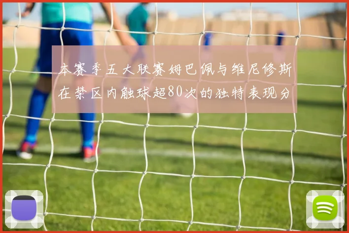 本赛季五大联赛姆巴佩与维尼修斯在禁区内触球超80次的独特表现分析