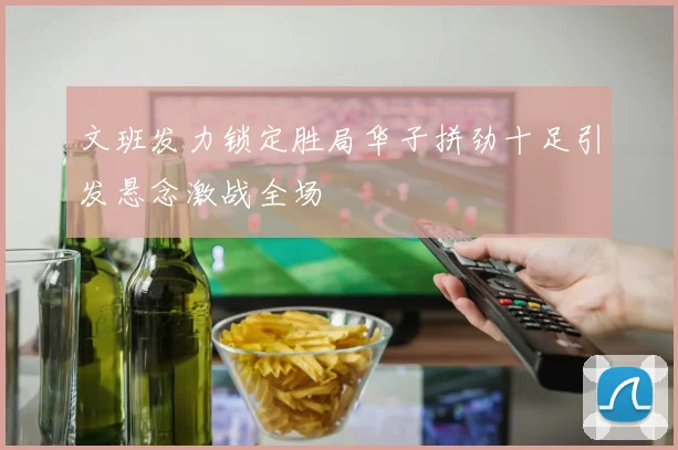 文班发力锁定胜局华子拼劲十足引发悬念激战全场