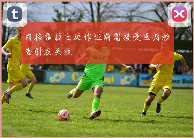 内格雷拉出庭作证前需接受医疗检查引发关注