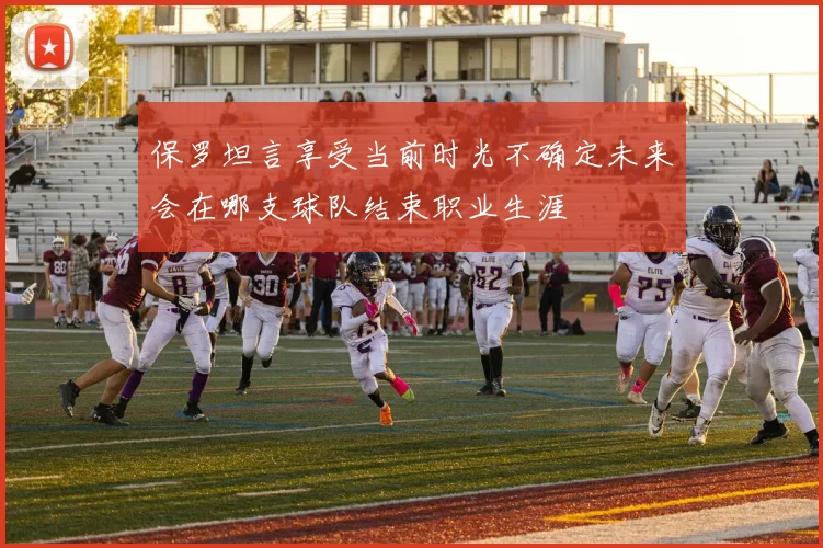 保罗坦言享受当前时光不确定未来会在哪支球队结束职业生涯