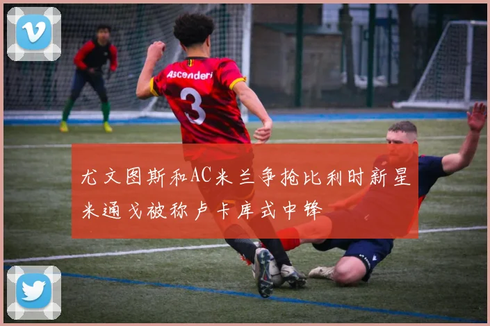 尤文图斯和AC米兰争抢比利时新星米通戈被称卢卡库式中锋