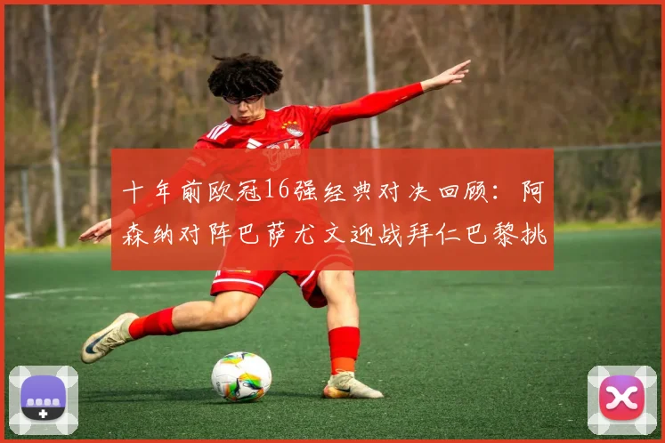 十年前欧冠16强经典对决回顾：阿森纳对阵巴萨尤文迎战拜仁巴黎挑战切尔西
