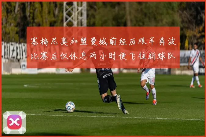 塞梅尼奥加盟曼城前经历艰辛奔波比赛后仅休息两小时便飞往新球队