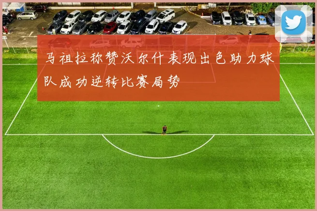马祖拉称赞沃尔什表现出色助力球队成功逆转比赛局势