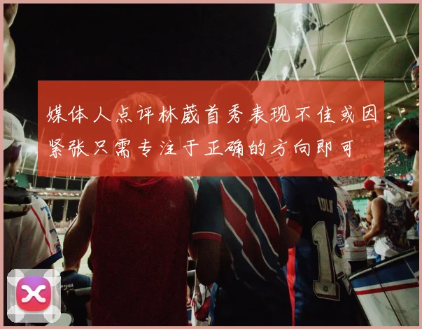 媒体人点评林葳首秀表现不佳或因紧张只需专注于正确的方向即可