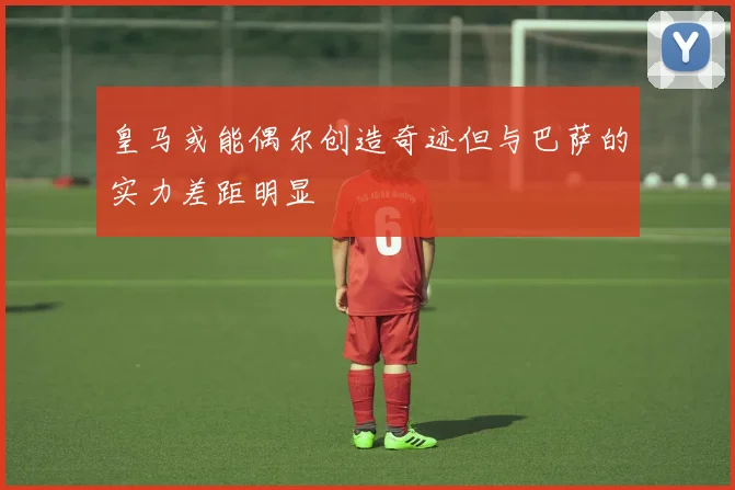 皇马或能偶尔创造奇迹但与巴萨的实力差距明显