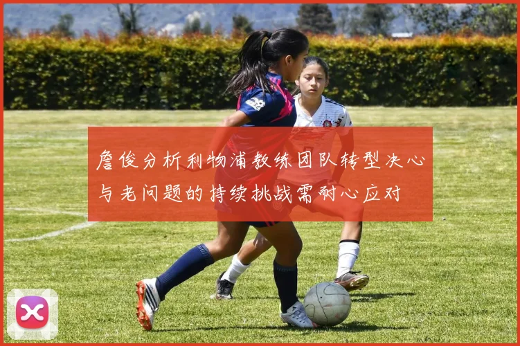 詹俊分析利物浦教练团队转型决心与老问题的持续挑战需耐心应对