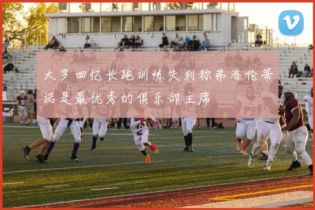 大罗回忆长跑训练失利称弗洛伦蒂诺是最优秀的俱乐部主席