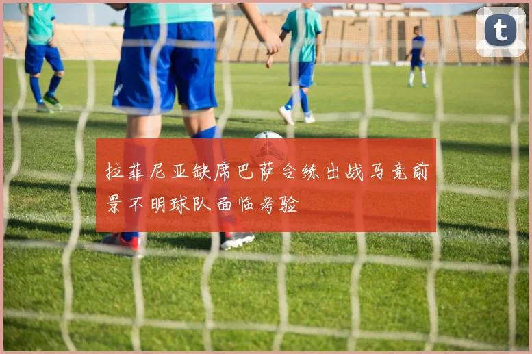 拉菲尼亚缺席巴萨合练出战马竞前景不明球队面临考验