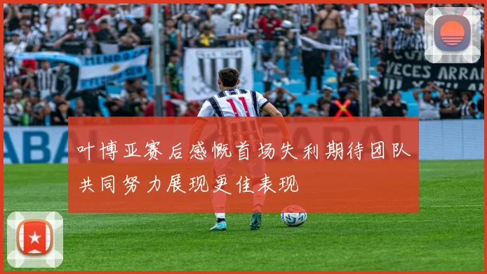 叶博亚赛后感慨首场失利期待团队共同努力展现更佳表现
