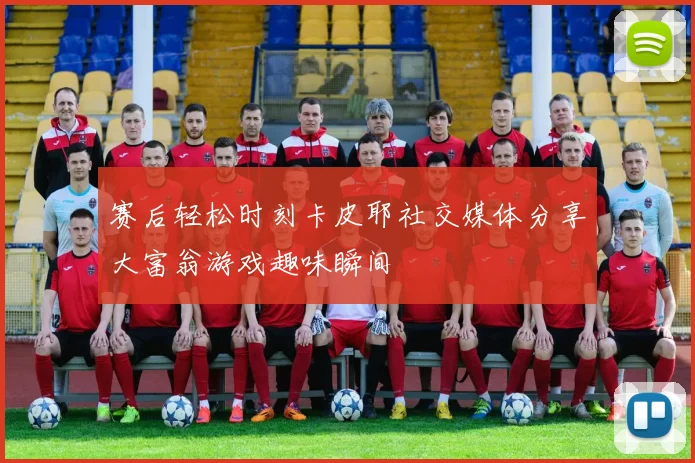 赛后轻松时刻卡皮耶社交媒体分享大富翁游戏趣味瞬间